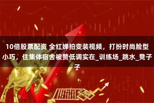 10倍股票配资 全红婵拍变装视频，打扮时尚脸型小巧，住集体宿舍被赞低调实在_训练场_跳水_凳子