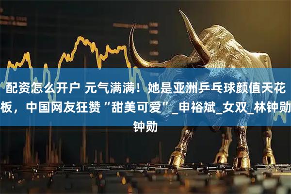 配资怎么开户 元气满满！她是亚洲乒乓球颜值天花板，中国网友狂赞“甜美可爱”_申裕斌_女双_林钟勋