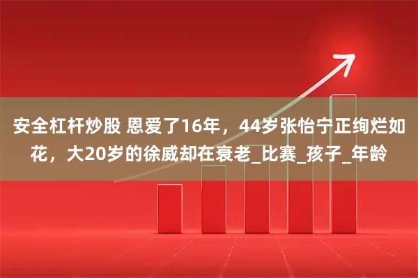 安全杠杆炒股 恩爱了16年，44岁张怡宁正绚烂如花，大20岁的徐威却在衰老_比赛_孩子_年龄
