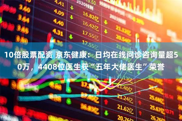 10倍股票配资 京东健康：日均在线问诊咨询量超50万，4408位医生获“五年大佬医生”荣誉