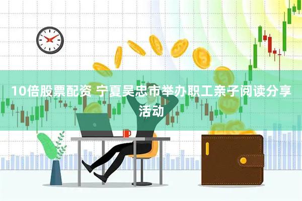 10倍股票配资 宁夏吴忠市举办职工亲子阅读分享活动