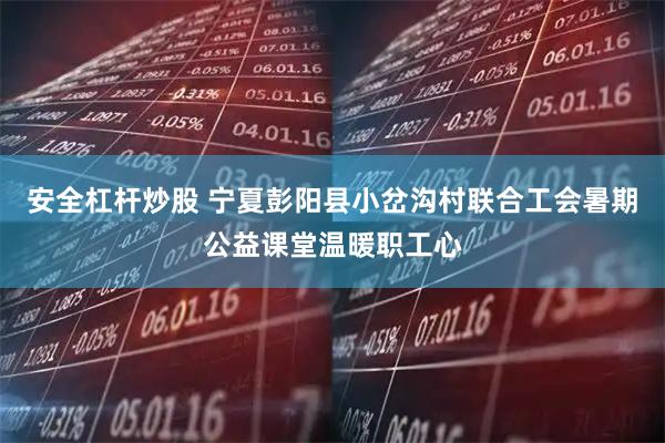 安全杠杆炒股 宁夏彭阳县小岔沟村联合工会暑期公益课堂温暖职工心