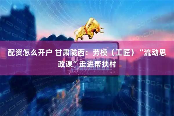 配资怎么开户 甘肃陇西：劳模（工匠）“流动思政课”走进帮扶村
