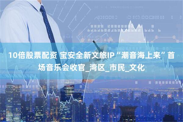 10倍股票配资 宝安全新文旅IP“潮音海上来”首场音乐会收官_湾区_市民_文化