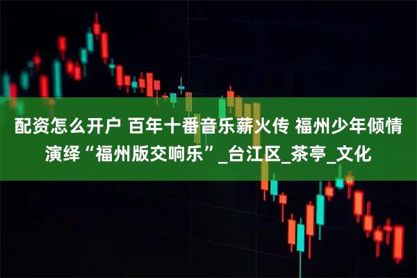 配资怎么开户 百年十番音乐薪火传 福州少年倾情演绎“福州版交响乐”_台江区_茶亭_文化