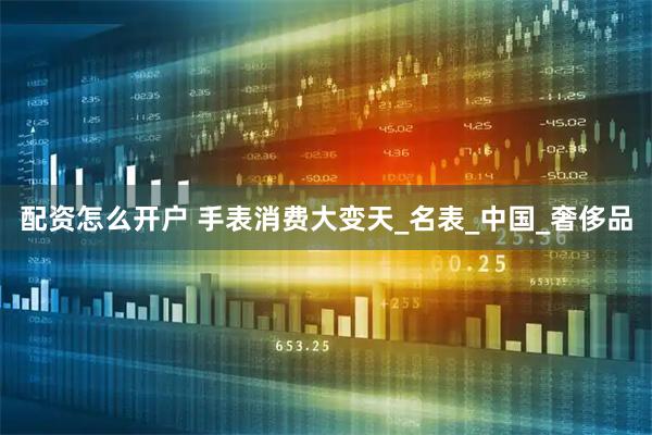 配资怎么开户 手表消费大变天_名表_中国_奢侈品