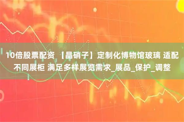 10倍股票配资 【晶硝子】定制化博物馆玻璃 适配不同展柜 满足多样展览需求_展品_保护_调整