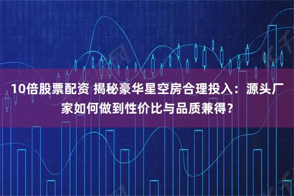 10倍股票配资 揭秘豪华星空房合理投入:源头厂家如何做到性价比与品质兼得?