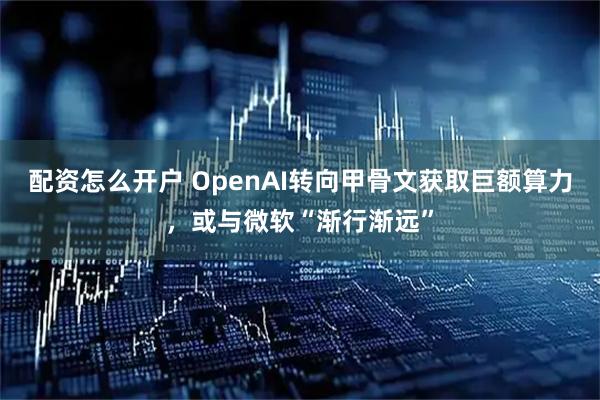 配资怎么开户 OpenAI转向甲骨文获取巨额算力，或与微软“渐行渐远”