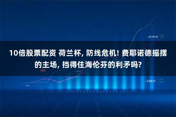 10倍股票配资 荷兰杯, 防线危机! 费耶诺德摇摆的主场, 挡得住海伦芬的利矛吗?