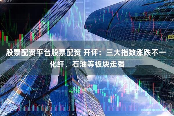 股票配资平台股票配资 开评：三大指数涨跌不一 化纤、石油等板块走强