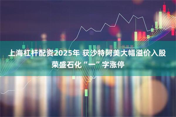 上海杠杆配资2025年 获沙特阿美大幅溢价入股 荣盛石化“一”字涨停