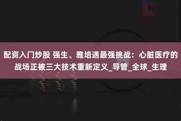 配资入门炒股 强生、雅培遇最强挑战：心脏医疗的战场正被三大技术重新定义_导管_全球_生理
