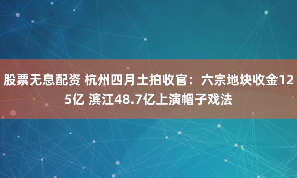 股票无息配资 杭州四月土拍收官：六宗地块收金125亿 滨江48.7亿上演帽子戏法