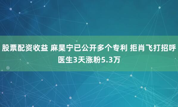 股票配资收益 麻昊宁已公开多个专利 拒肖飞打招呼医生3天涨粉5.3万