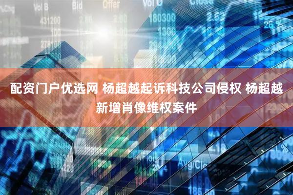 配资门户优选网 杨超越起诉科技公司侵权 杨超越新增肖像维权案件