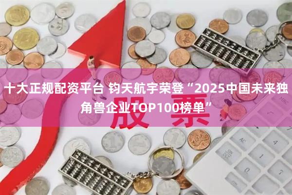十大正规配资平台 钧天航宇荣登“2025中国未来独角兽企业TOP100榜单”