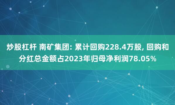 炒股杠杆 南矿集团: 累计回购228.4万股, 回购和分红总金额占2023年归母净利润78.05%
