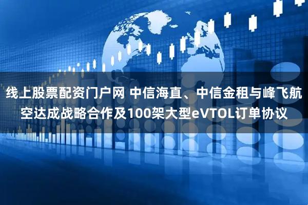 线上股票配资门户网 中信海直、中信金租与峰飞航空达成战略合作及100架大型eVTOL订单协议