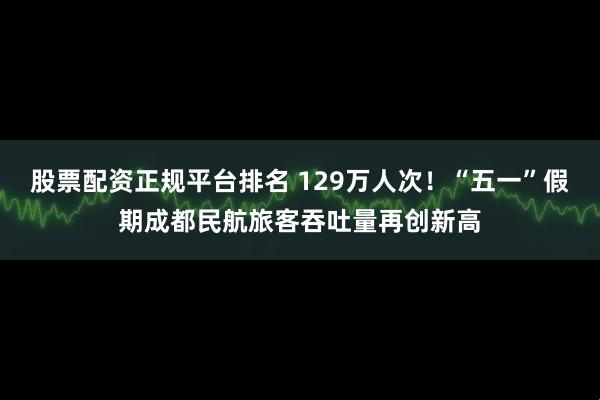 股票配资正规平台排名 129万人次！“五一”假期成都民航旅客吞吐量再创新高