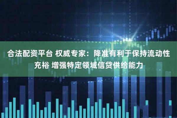 合法配资平台 权威专家：降准有利于保持流动性充裕 增强特定领域信贷供给能力
