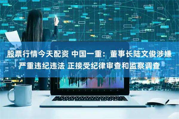 股票行情今天配资 中国一重：董事长陆文俊涉嫌严重违纪违法 正接受纪律审查和监察调查