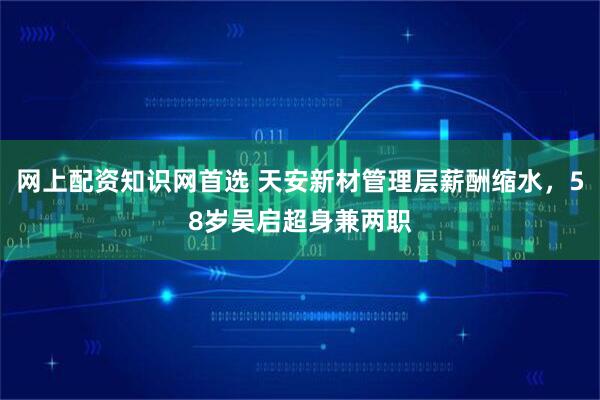 网上配资知识网首选 天安新材管理层薪酬缩水，58岁吴启超身兼两职