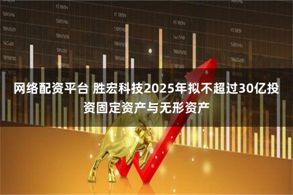 网络配资平台 胜宏科技2025年拟不超过30亿投资固定资产与无形资产