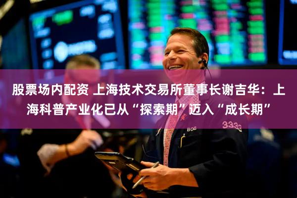 股票场内配资 上海技术交易所董事长谢吉华：上海科普产业化已从“探索期”迈入“成长期”