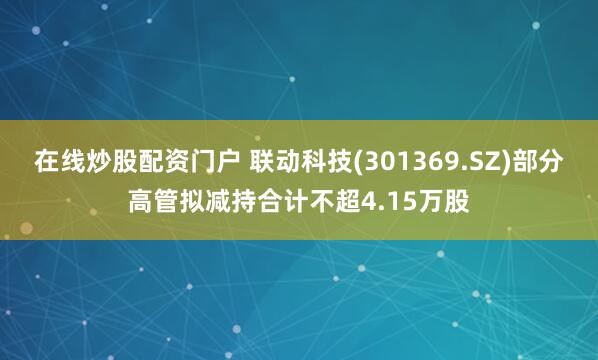 在线炒股配资门户 联动科技(301369.SZ)部分高管拟减持合计不超4.15万股