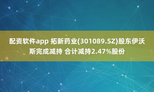 配资软件app 拓新药业(301089.SZ)股东伊沃斯完成减持 合计减持2.47%股份