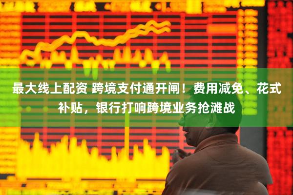最大线上配资 跨境支付通开闸！费用减免、花式补贴，银行打响跨境业务抢滩战