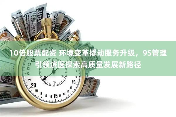 10倍股票配资 环境变革撬动服务升级，9S管理引领滨医探索高质量发展新路径