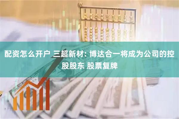 配资怎么开户 三超新材: 博达合一将成为公司的控股股东 股票复牌