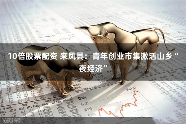 10倍股票配资 来凤县：青年创业市集激活山乡“夜经济”