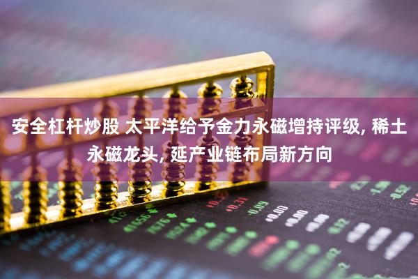 安全杠杆炒股 太平洋给予金力永磁增持评级, 稀土永磁龙头, 延产业链布局新方向