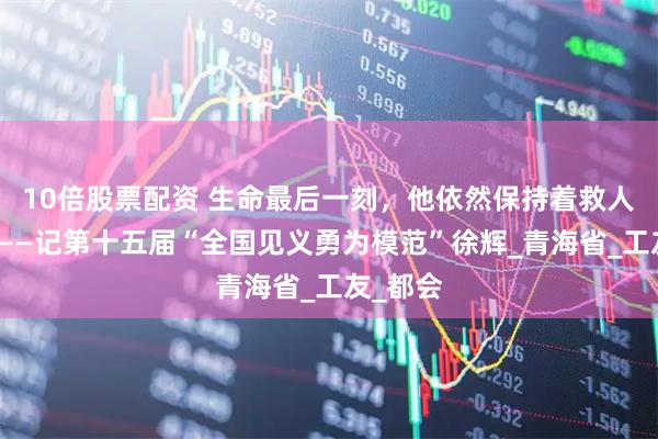 10倍股票配资 生命最后一刻，他依然保持着救人的姿势——记第十五届“全国见义勇为模范”徐辉_青海省_工友_都会
