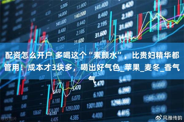 配资怎么开户 多喝这个“素颜水”，比贵妇精华都管用！成本才3块多，喝出好气色_苹果_麦冬_香气