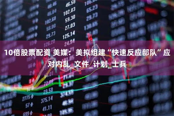 10倍股票配资 美媒：美拟组建“快速反应部队”应对内乱_文件_计划_士兵