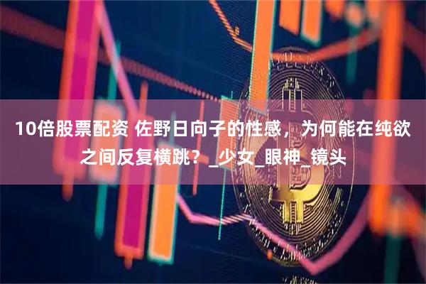 10倍股票配资 佐野日向子的性感，为何能在纯欲之间反复横跳？_少女_眼神_镜头