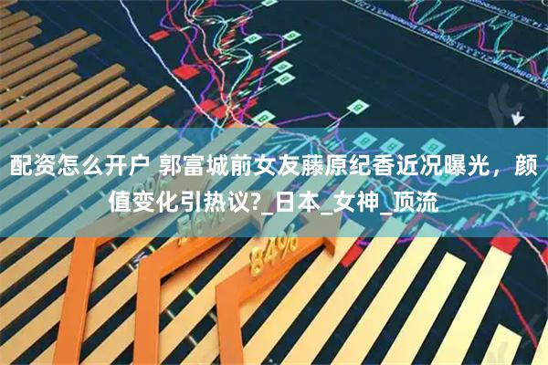 配资怎么开户 郭富城前女友藤原纪香近况曝光，颜值变化引热议?_日本_女神_顶流