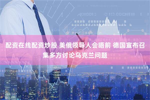 配资在线配资炒股 美俄领导人会晤前 德国宣布召集多方讨论乌克兰问题