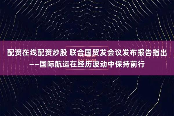 配资在线配资炒股 联合国贸发会议发布报告指出——国际航运在经历波动中保持前行