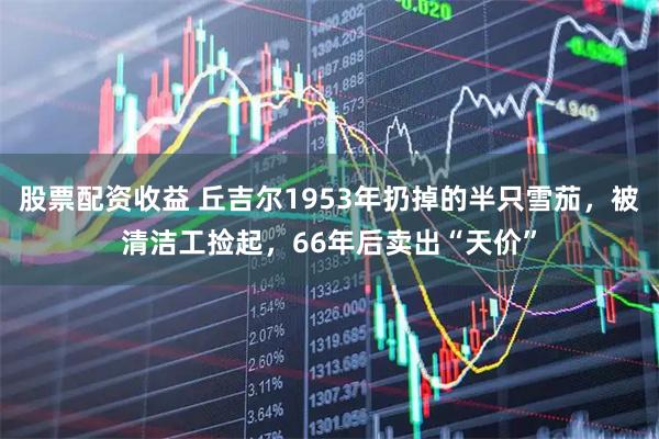 股票配资收益 丘吉尔1953年扔掉的半只雪茄，被清洁工捡起，66年后卖出“天价”