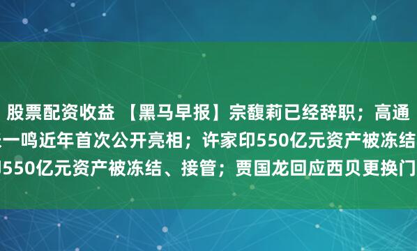 股票配资收益 【黑马早报】宗馥莉已经辞职；高通涉嫌垄断被立案调查；张一鸣近年首次公开亮相；许家印550亿元资产被冻结、接管；贾国龙回应西贝更换门头...
