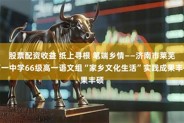 股票配资收益 纸上寻根 笔端乡情——济南市莱芜第一中学66级高一语文组“家乡文化生活”实践成果丰硕