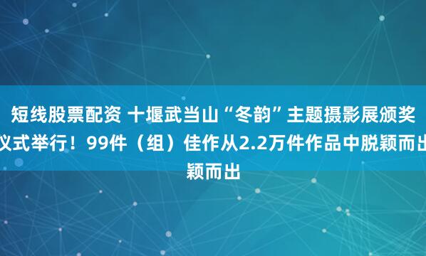 短线股票配资 十堰武当山“冬韵”主题摄影展颁奖仪式举行！99件（组）佳作从2.2万件作品中脱颖而出