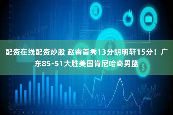 配资在线配资炒股 赵睿首秀13分胡明轩15分！广东85-51大胜美国肯尼哈奇男篮