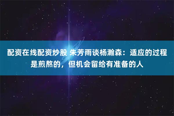 配资在线配资炒股 朱芳雨谈杨瀚森:适应的过程是煎熬的,但机会留给有准备的人
