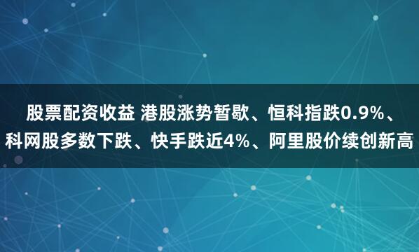股票配资收益 港股涨势暂歇、恒科指跌0.9%、科网股多数下跌、快手跌近4%、阿里股价续创新高